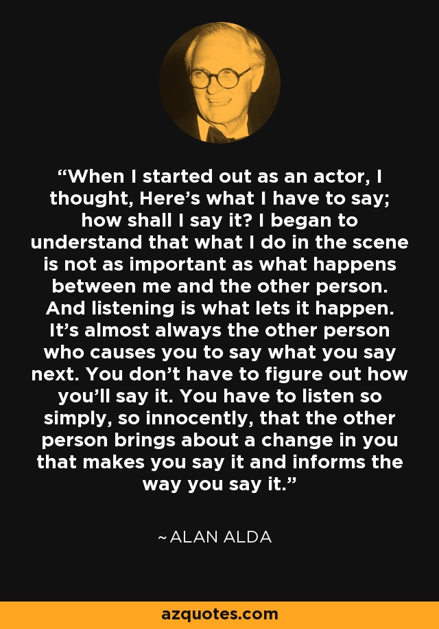 When I started out as an actor, I thought, Here's what I have to say; how shall I say it? I began to understand that what I do in the scene is not as important as what happens between me and the other person. And listening is what lets it happen. It's almost always the other person who causes you to say what you say next. You don't have to figure out how you'll say it. You have to listen so simply, so innocently, that the other person brings about a change in you that makes you say it and informs the way you say it. - Alan Alda