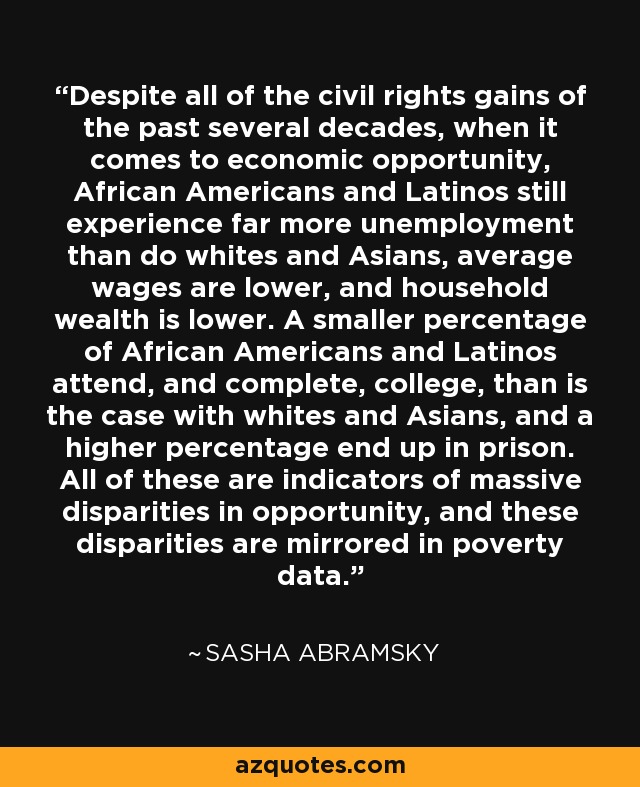 Despite all of the civil rights gains of the past several decades, when it comes to economic opportunity, African Americans and Latinos still experience far more unemployment than do whites and Asians, average wages are lower, and household wealth is lower. A smaller percentage of African Americans and Latinos attend, and complete, college, than is the case with whites and Asians, and a higher percentage end up in prison. All of these are indicators of massive disparities in opportunity, and these disparities are mirrored in poverty data. - Sasha Abramsky