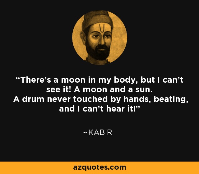 There's a moon in my body, but I can't see it! A moon and a sun. A drum never touched by hands, beating, and I can't hear it! - Kabir