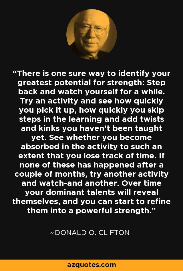 There is one sure way to identify your greatest potential for strength: Step back and watch yourself for a while. Try an activity and see how quickly you pick it up, how quickly you skip steps in the learning and add twists and kinks you haven't been taught yet. See whether you become absorbed in the activity to such an extent that you lose track of time. If none of these has happened after a couple of months, try another activity and watch-and another. Over time your dominant talents will reveal themselves, and you can start to refine them into a powerful strength. - Donald O. Clifton