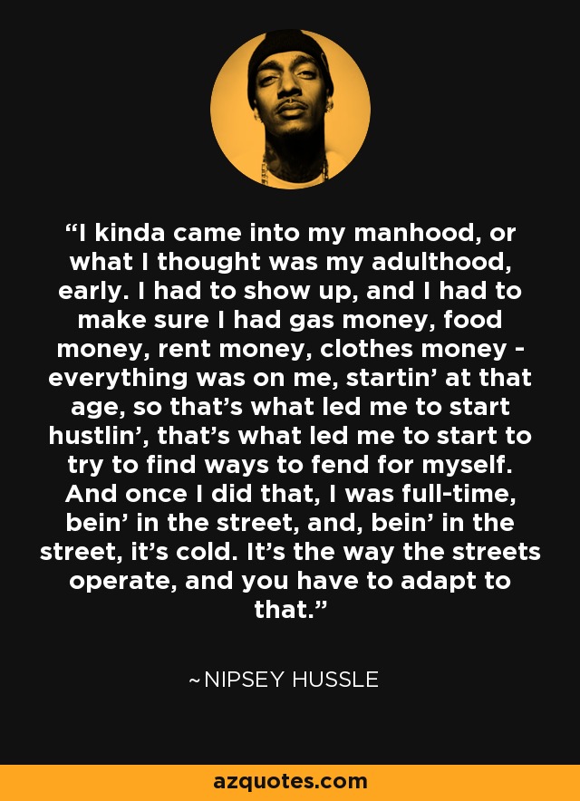 I kinda came into my manhood, or what I thought was my adulthood, early. I had to show up, and I had to make sure I had gas money, food money, rent money, clothes money - everything was on me, startin' at that age, so that's what led me to start hustlin', that's what led me to start to try to find ways to fend for myself. And once I did that, I was full-time, bein' in the street, and, bein' in the street, it's cold. It's the way the streets operate, and you have to adapt to that. - Nipsey Hussle