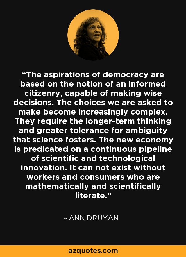 The aspirations of democracy are based on the notion of an informed citizenry, capable of making wise decisions. The choices we are asked to make become increasingly complex. They require the longer-term thinking and greater tolerance for ambiguity that science fosters. The new economy is predicated on a continuous pipeline of scientific and technological innovation. It can not exist without workers and consumers who are mathematically and scientifically literate. - Ann Druyan
