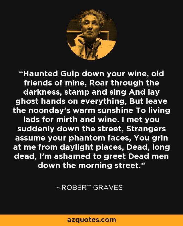Haunted Gulp down your wine, old friends of mine, Roar through the darkness, stamp and sing And lay ghost hands on everything, But leave the noonday's warm sunshine To living lads for mirth and wine. I met you suddenly down the street, Strangers assume your phantom faces, You grin at me from daylight places, Dead, long dead, I'm ashamed to greet Dead men down the morning street. - Robert Graves