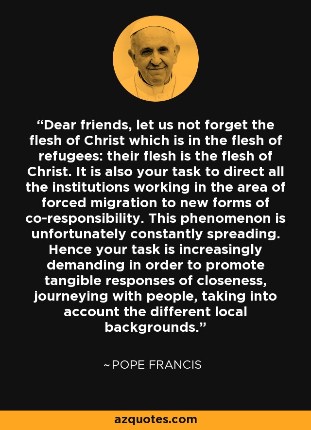 Dear friends, let us not forget the flesh of Christ which is in the flesh of refugees: their flesh is the flesh of Christ. It is also your task to direct all the institutions working in the area of forced migration to new forms of co-responsibility. This phenomenon is unfortunately constantly spreading. Hence your task is increasingly demanding in order to promote tangible responses of closeness, journeying with people, taking into account the different local backgrounds. - Pope Francis