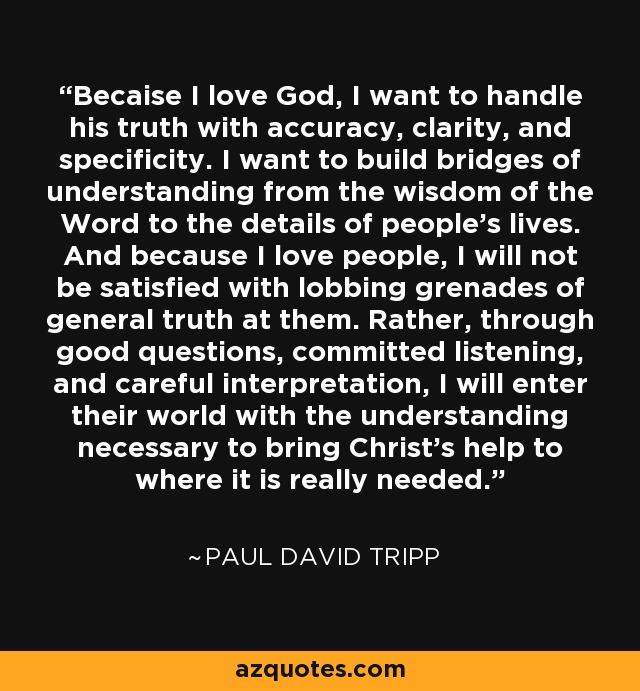 Becaise I love God, I want to handle his truth with accuracy, clarity, and specificity. I want to build bridges of understanding from the wisdom of the Word to the details of people's lives. And because I love people, I will not be satisfied with lobbing grenades of general truth at them. Rather, through good questions, committed listening, and careful interpretation, I will enter their world with the understanding necessary to bring Christ's help to where it is really needed. - Paul David Tripp