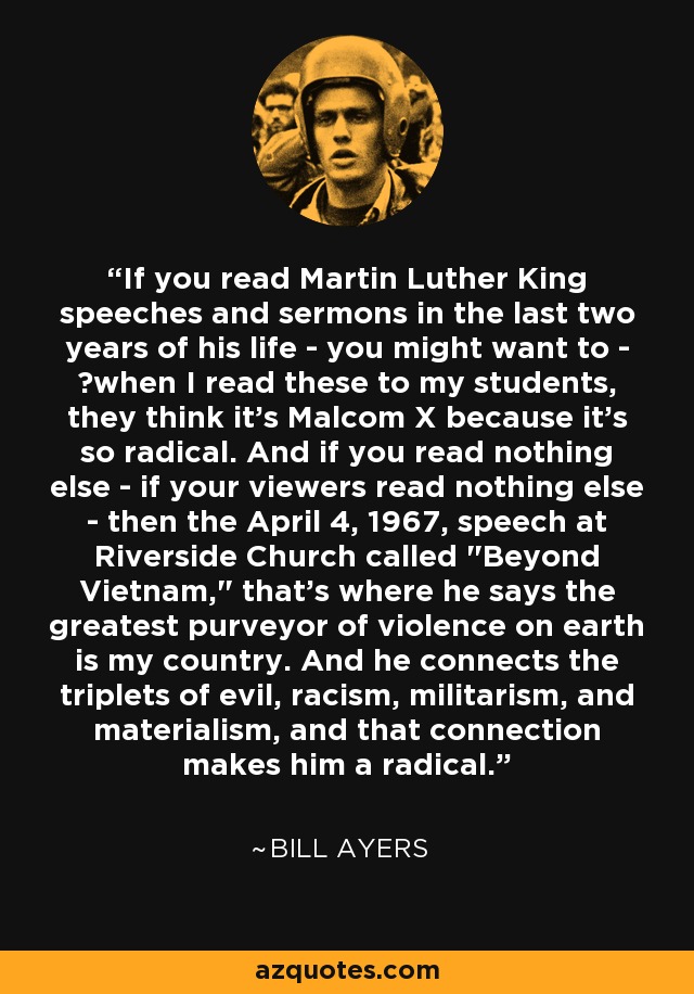 If you read Martin Luther King speeches and sermons in the last two years of his life - you might want to - when I read these to my students, they think it's Malcom X because it's so radical. And if you read nothing else - if your viewers read nothing else - then the April 4, 1967, speech at Riverside Church called 