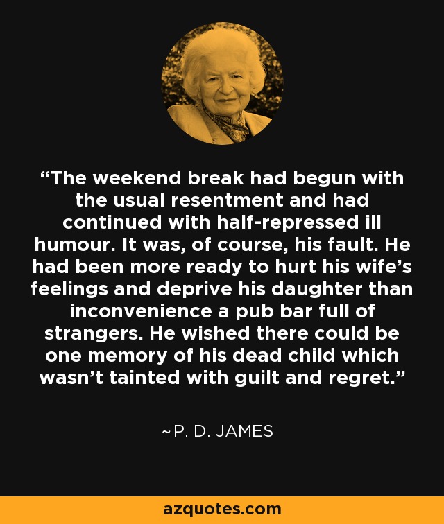 The weekend break had begun with the usual resentment and had continued with half-repressed ill humour. It was, of course, his fault. He had been more ready to hurt his wife's feelings and deprive his daughter than inconvenience a pub bar full of strangers. He wished there could be one memory of his dead child which wasn't tainted with guilt and regret. - P. D. James