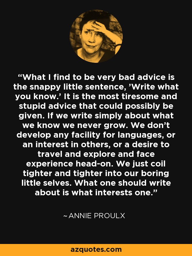 What I find to be very bad advice is the snappy little sentence, 'Write what you know.' It is the most tiresome and stupid advice that could possibly be given. If we write simply about what we know we never grow. We don't develop any facility for languages, or an interest in others, or a desire to travel and explore and face experience head-on. We just coil tighter and tighter into our boring little selves. What one should write about is what interests one. - Annie Proulx