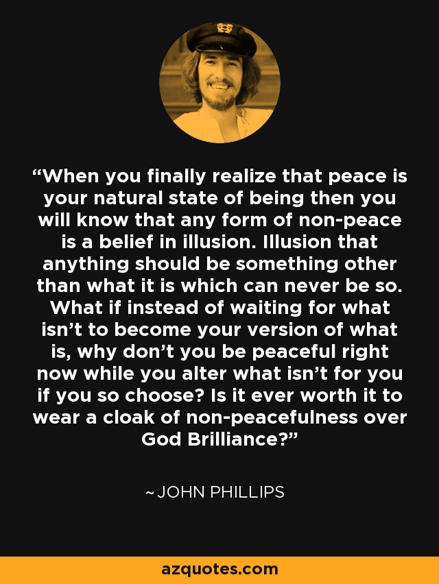 When you finally realize that peace is your natural state of being then you will know that any form of non-peace is a belief in illusion. Illusion that anything should be something other than what it is which can never be so. What if instead of waiting for what isn't to become your version of what is, why don't you be peaceful right now while you alter what isn't for you if you so choose? Is it ever worth it to wear a cloak of non-peacefulness over God Brilliance? - John Phillips