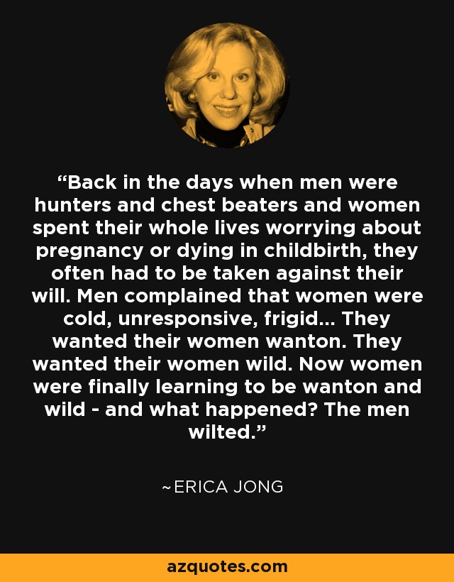 Back in the days when men were hunters and chest beaters and women spent their whole lives worrying about pregnancy or dying in childbirth, they often had to be taken against their will. Men complained that women were cold, unresponsive, frigid... They wanted their women wanton. They wanted their women wild. Now women were finally learning to be wanton and wild - and what happened? The men wilted. - Erica Jong