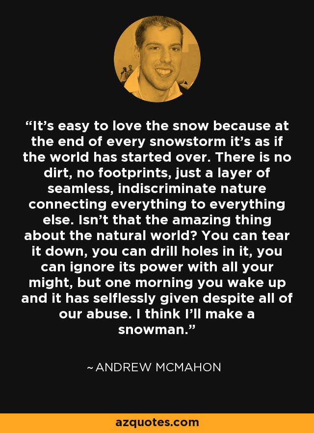 It's easy to love the snow because at the end of every snowstorm it's as if the world has started over. There is no dirt, no footprints, just a layer of seamless, indiscriminate nature connecting everything to everything else. Isn't that the amazing thing about the natural world? You can tear it down, you can drill holes in it, you can ignore its power with all your might, but one morning you wake up and it has selflessly given despite all of our abuse. I think I'll make a snowman. - Andrew McMahon