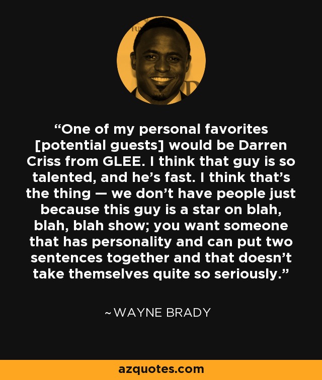 One of my personal favorites [potential guests] would be Darren Criss from GLEE. I think that guy is so talented, and he’s fast. I think that’s the thing — we don’t have people just because this guy is a star on blah, blah, blah show; you want someone that has personality and can put two sentences together and that doesn’t take themselves quite so seriously. - Wayne Brady