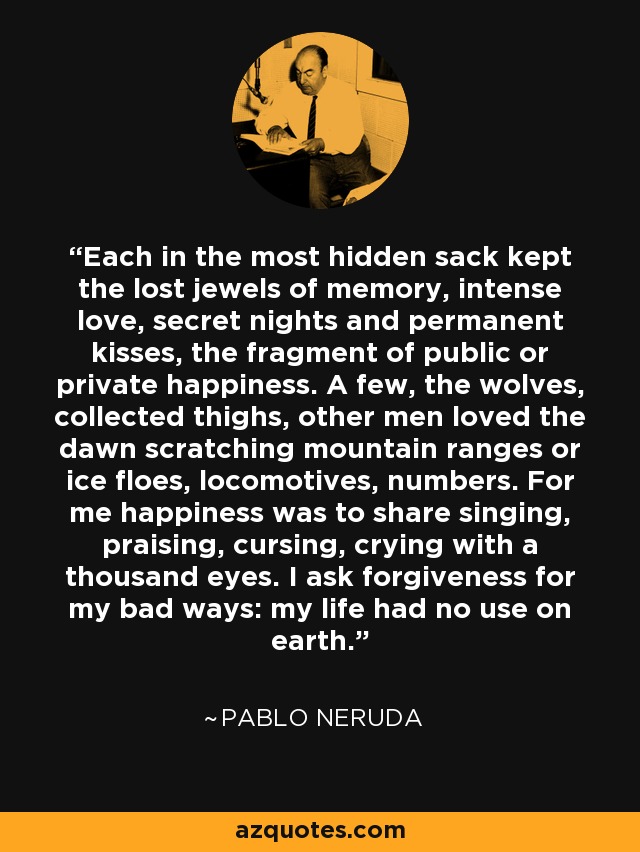 Each in the most hidden sack kept the lost jewels of memory, intense love, secret nights and permanent kisses, the fragment of public or private happiness. A few, the wolves, collected thighs, other men loved the dawn scratching mountain ranges or ice floes, locomotives, numbers. For me happiness was to share singing, praising, cursing, crying with a thousand eyes. I ask forgiveness for my bad ways: my life had no use on earth. - Pablo Neruda