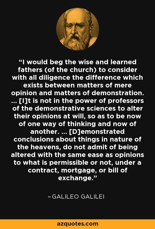 I would beg the wise and learned fathers (of the church) to consider with all diligence the difference which exists between matters of mere opinion and matters of demonstration. ... [I]t is not in the power of professors of the demonstrative sciences to alter their opinions at will, so as to be now of one way of thinking and now of another. ... [D]emonstrated conclusions about things in nature of the heavens, do not admit of being altered with the same ease as opinions to what is permissible or not, under a contract, mortgage, or bill of exchange. - Galileo Galilei
