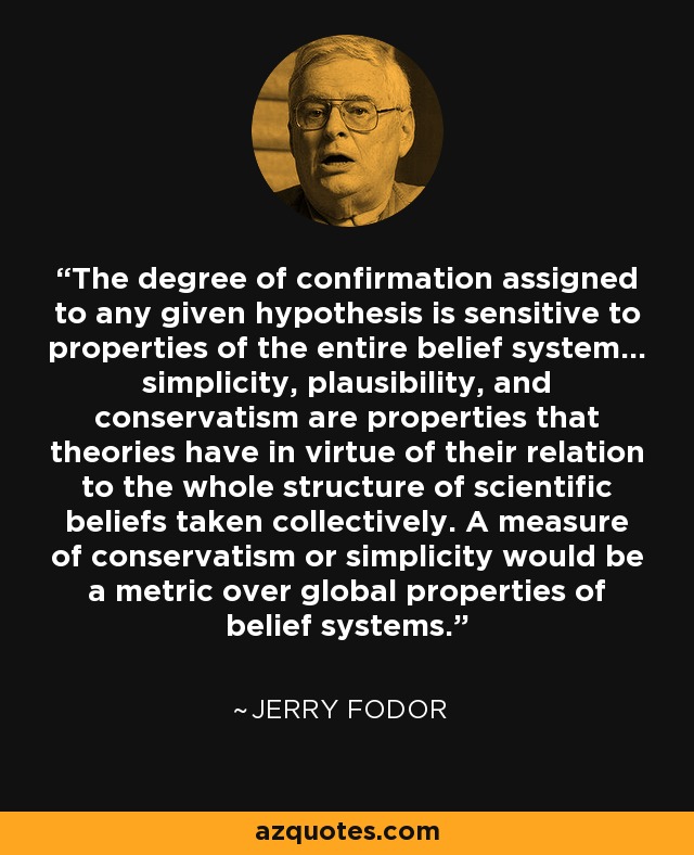 The degree of confirmation assigned to any given hypothesis is sensitive to properties of the entire belief system... simplicity, plausibility, and conservatism are properties that theories have in virtue of their relation to the whole structure of scientific beliefs taken collectively. A measure of conservatism or simplicity would be a metric over global properties of belief systems. - Jerry Fodor