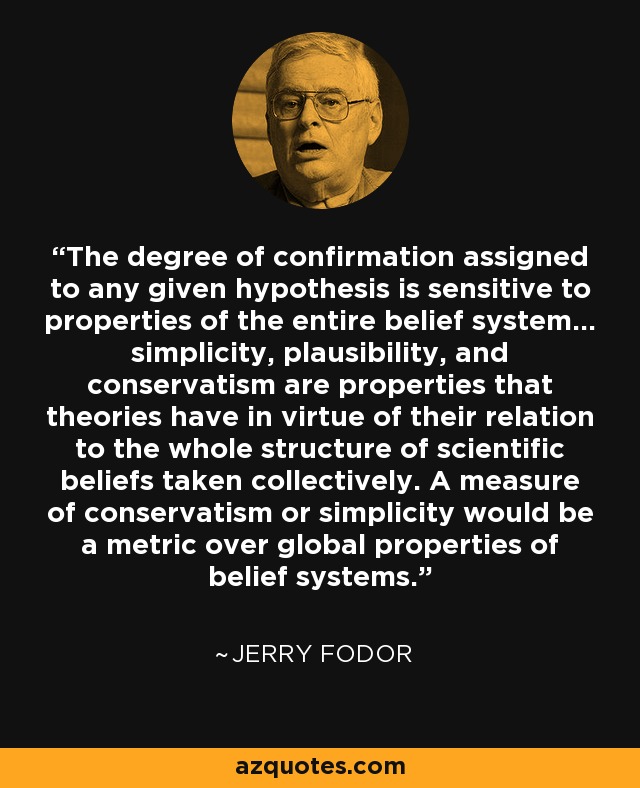 The degree of confirmation assigned to any given hypothesis is sensitive to properties of the entire belief system... simplicity, plausibility, and conservatism are properties that theories have in virtue of their relation to the whole structure of scientific beliefs taken collectively. A measure of conservatism or simplicity would be a metric over global properties of belief systems. - Jerry Fodor