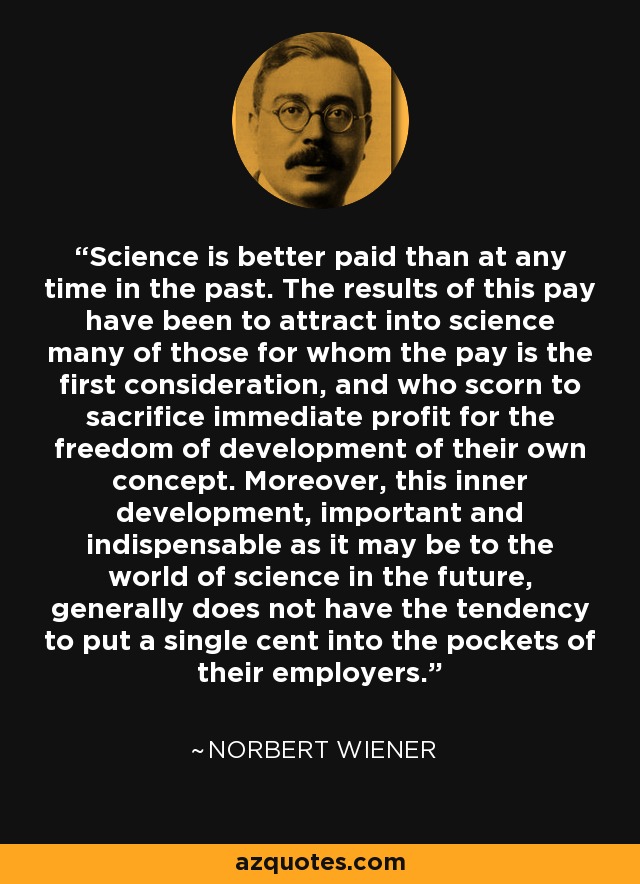 Science is better paid than at any time in the past. The results of this pay have been to attract into science many of those for whom the pay is the first consideration, and who scorn to sacrifice immediate profit for the freedom of development of their own concept. Moreover, this inner development, important and indispensable as it may be to the world of science in the future, generally does not have the tendency to put a single cent into the pockets of their employers. - Norbert Wiener