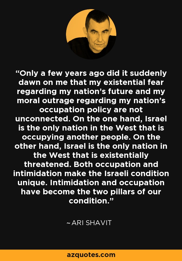 Only a few years ago did it suddenly dawn on me that my existential fear regarding my nation’s future and my moral outrage regarding my nation’s occupation policy are not unconnected. On the one hand, Israel is the only nation in the West that is occupying another people. On the other hand, Israel is the only nation in the West that is existentially threatened. Both occupation and intimidation make the Israeli condition unique. Intimidation and occupation have become the two pillars of our condition. - Ari Shavit