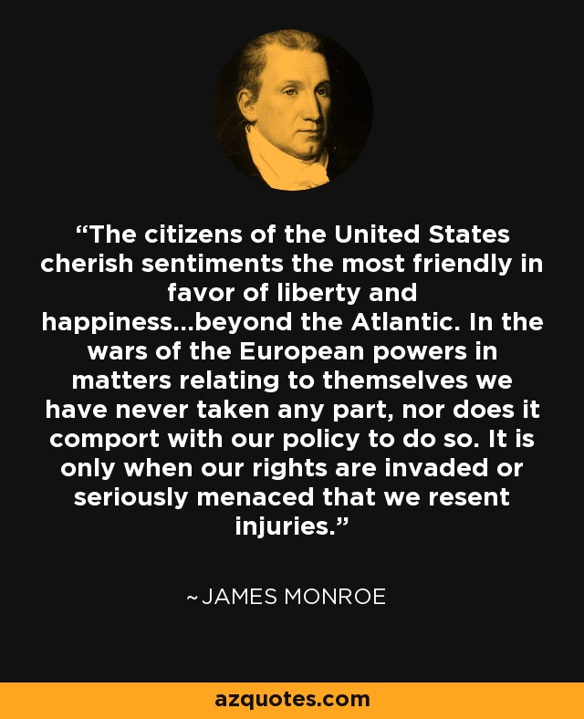 The citizens of the United States cherish sentiments the most friendly in favor of liberty and happiness...beyond the Atlantic. In the wars of the European powers in matters relating to themselves we have never taken any part, nor does it comport with our policy to do so. It is only when our rights are invaded or seriously menaced that we resent injuries. - James Monroe