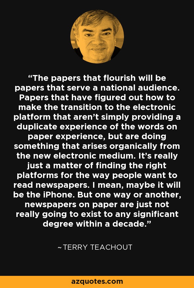 The papers that flourish will be papers that serve a national audience. Papers that have figured out how to make the transition to the electronic platform that aren't simply providing a duplicate experience of the words on paper experience, but are doing something that arises organically from the new electronic medium. It's really just a matter of finding the right platforms for the way people want to read newspapers. I mean, maybe it will be the iPhone. But one way or another, newspapers on paper are just not really going to exist to any significant degree within a decade. - Terry Teachout