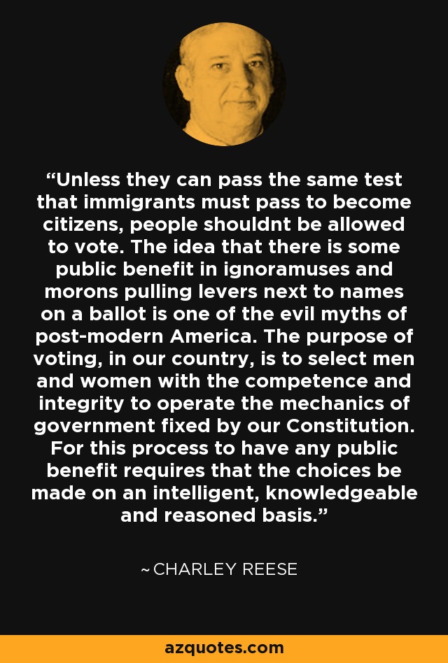 Unless they can pass the same test that immigrants must pass to become citizens, people shouldnt be allowed to vote. The idea that there is some public benefit in ignoramuses and morons pulling levers next to names on a ballot is one of the evil myths of post-modern America. The purpose of voting, in our country, is to select men and women with the competence and integrity to operate the mechanics of government fixed by our Constitution. For this process to have any public benefit requires that the choices be made on an intelligent, knowledgeable and reasoned basis. - Charley Reese