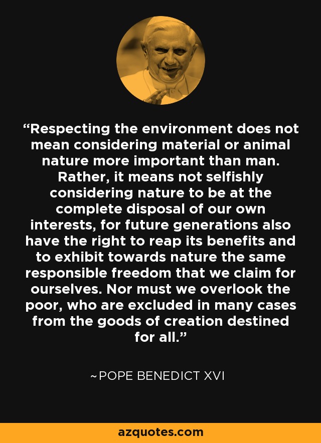 Respecting the environment does not mean considering material or animal nature more important than man. Rather, it means not selfishly considering nature to be at the complete disposal of our own interests, for future generations also have the right to reap its benefits and to exhibit towards nature the same responsible freedom that we claim for ourselves. Nor must we overlook the poor, who are excluded in many cases from the goods of creation destined for all. - Pope Benedict XVI