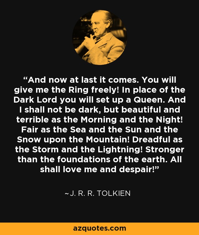 And now at last it comes. You will give me the Ring freely! In place of the Dark Lord you will set up a Queen. And I shall not be dark, but beautiful and terrible as the Morning and the Night! Fair as the Sea and the Sun and the Snow upon the Mountain! Dreadful as the Storm and the Lightning! Stronger than the foundations of the earth. All shall love me and despair! - J. R. R. Tolkien