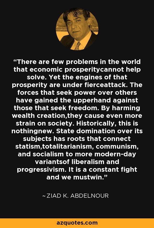 There are few problems in the world that economic prosperitycannot help solve. Yet the engines of that prosperity are under fierceattack. The forces that seek power over others have gained the upperhand against those that seek freedom. By harming wealth creation,they cause even more strain on society. Historically, this is nothingnew. State domination over its subjects has roots that connect statism,totalitarianism, communism, and socialism to more modern-day variantsof liberalism and progressivism. It is a constant fight and we mustwin. - Ziad K. Abdelnour