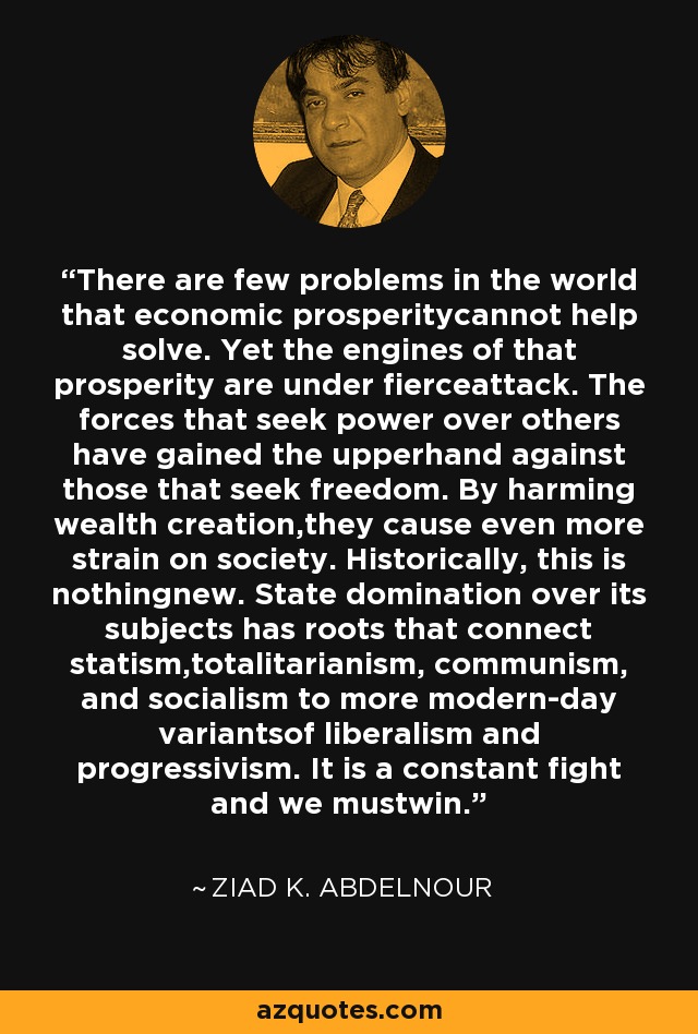 There are few problems in the world that economic prosperitycannot help solve. Yet the engines of that prosperity are under fierceattack. The forces that seek power over others have gained the upperhand against those that seek freedom. By harming wealth creation,they cause even more strain on society. Historically, this is nothingnew. State domination over its subjects has roots that connect statism,totalitarianism, communism, and socialism to more modern-day variantsof liberalism and progressivism. It is a constant fight and we mustwin. - Ziad K. Abdelnour