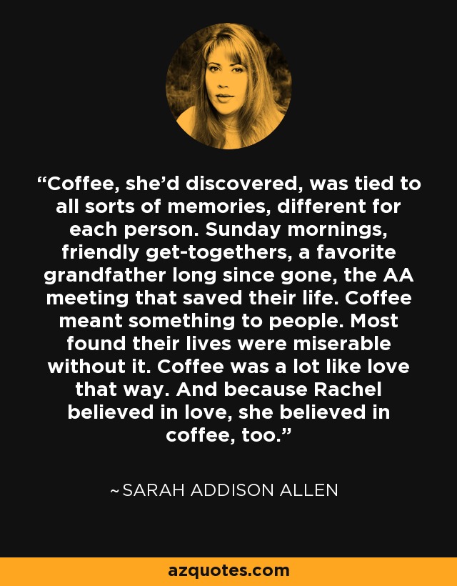 Coffee, she'd discovered, was tied to all sorts of memories, different for each person. Sunday mornings, friendly get-togethers, a favorite grandfather long since gone, the AA meeting that saved their life. Coffee meant something to people. Most found their lives were miserable without it. Coffee was a lot like love that way. And because Rachel believed in love, she believed in coffee, too. - Sarah Addison Allen