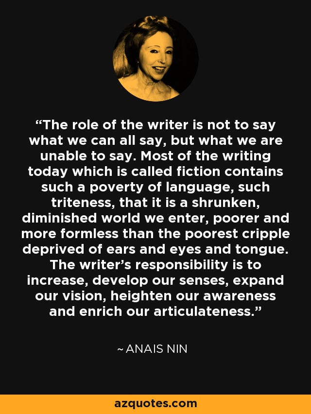 The role of the writer is not to say what we can all say, but what we are unable to say. Most of the writing today which is called fiction contains such a poverty of language, such triteness, that it is a shrunken, diminished world we enter, poorer and more formless than the poorest cripple deprived of ears and eyes and tongue. The writer's responsibility is to increase, develop our senses, expand our vision, heighten our awareness and enrich our articulateness. - Anais Nin