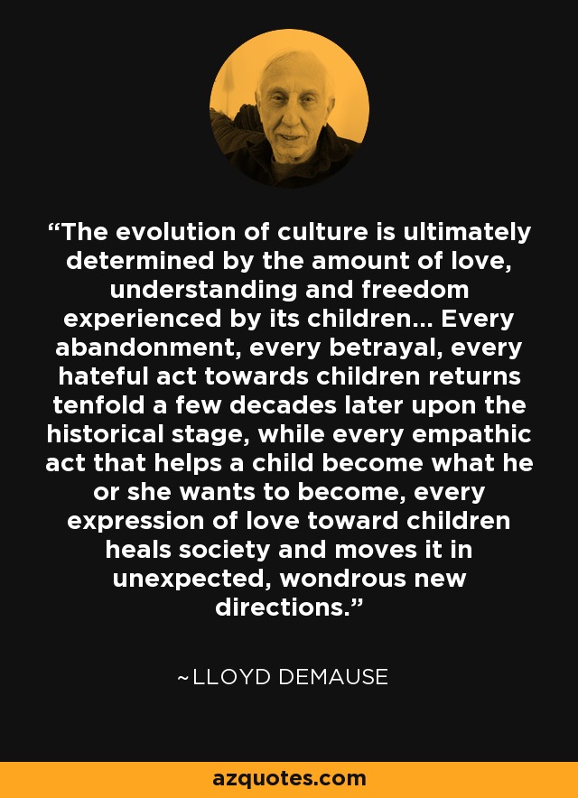 The evolution of culture is ultimately determined by the amount of love, understanding and freedom experienced by its children... Every abandonment, every betrayal, every hateful act towards children returns tenfold a few decades later upon the historical stage, while every empathic act that helps a child become what he or she wants to become, every expression of love toward children heals society and moves it in unexpected, wondrous new directions. - Lloyd deMause