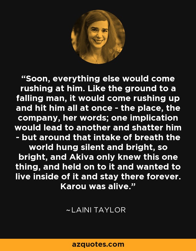 Soon, everything else would come rushing at him. Like the ground to a falling man, it would come rushing up and hit him all at once - the place, the company, her words; one implication would lead to another and shatter him - but around that intake of breath the world hung silent and bright, so bright, and Akiva only knew this one thing, and held on to it and wanted to live inside of it and stay there forever. Karou was alive. - Laini Taylor