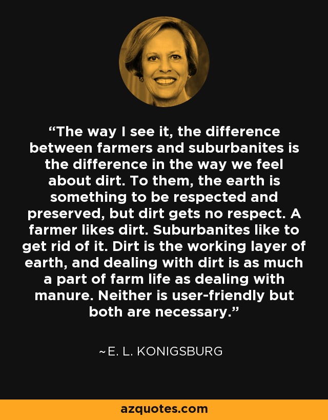 The way I see it, the difference between farmers and suburbanites is the difference in the way we feel about dirt. To them, the earth is something to be respected and preserved, but dirt gets no respect. A farmer likes dirt. Suburbanites like to get rid of it. Dirt is the working layer of earth, and dealing with dirt is as much a part of farm life as dealing with manure. Neither is user-friendly but both are necessary. - E. L. Konigsburg