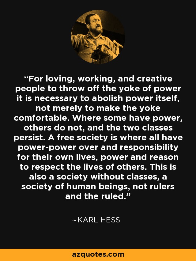 For loving, working, and creative people to throw off the yoke of power it is necessary to abolish power itself, not merely to make the yoke comfortable. Where some have power, others do not, and the two classes persist. A free society is where all have power-power over and responsibility for their own lives, power and reason to respect the lives of others. This is also a society without classes, a society of human beings, not rulers and the ruled. - Karl Hess