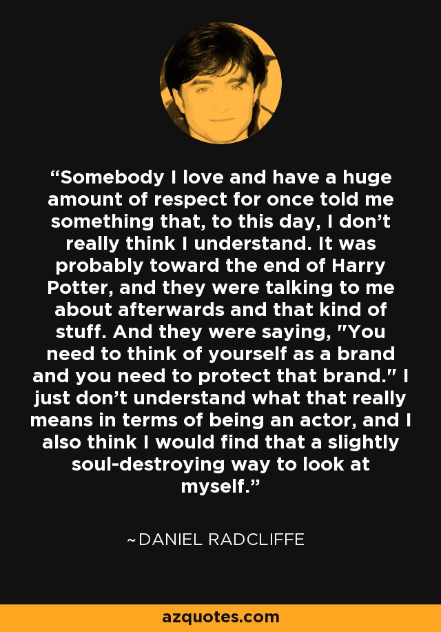 Somebody I love and have a huge amount of respect for once told me something that, to this day, I don't really think I understand. It was probably toward the end of Harry Potter, and they were talking to me about afterwards and that kind of stuff. And they were saying, 