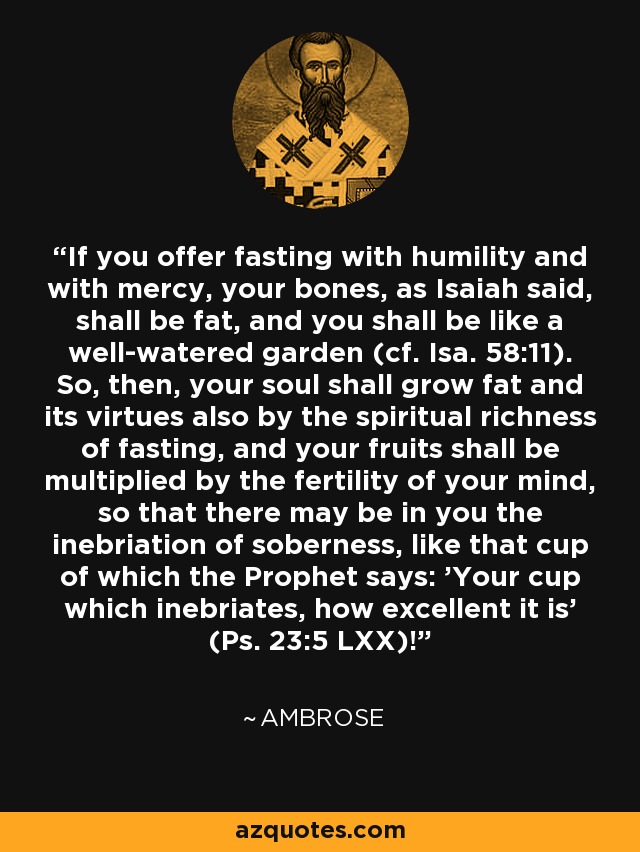If you offer fasting with humility and with mercy, your bones, as Isaiah said, shall be fat, and you shall be like a well-watered garden (cf. Isa. 58:11). So, then, your soul shall grow fat and its virtues also by the spiritual richness of fasting, and your fruits shall be multiplied by the fertility of your mind, so that there may be in you the inebriation of soberness, like that cup of which the Prophet says: 'Your cup which inebriates, how excellent it is' (Ps. 23:5 LXX)! - Ambrose
