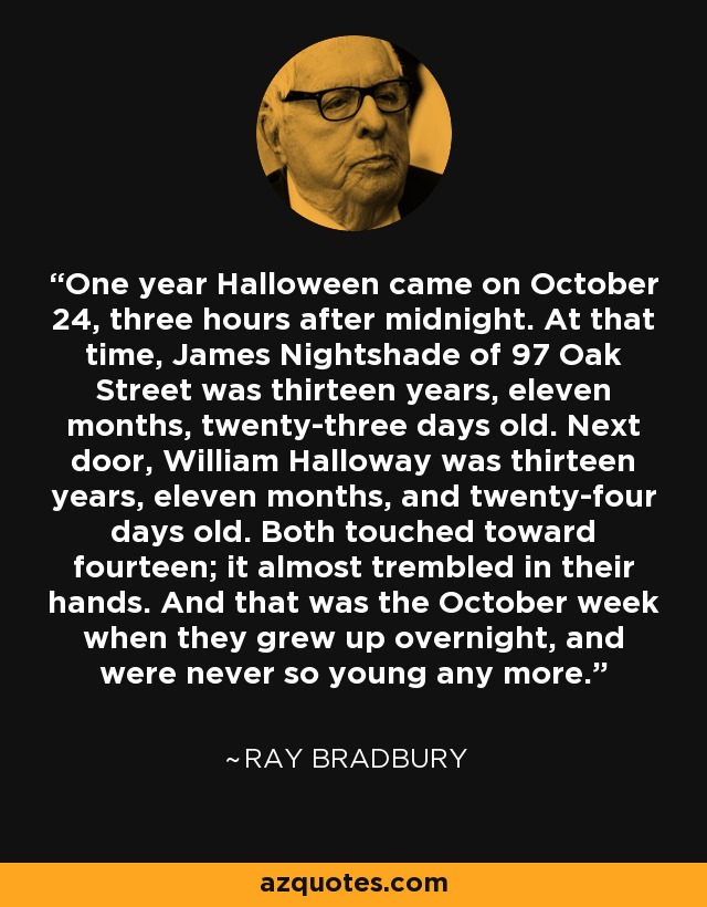One year Halloween came on October 24, three hours after midnight. At that time, James Nightshade of 97 Oak Street was thirteen years, eleven months, twenty-three days old. Next door, William Halloway was thirteen years, eleven months, and twenty-four days old. Both touched toward fourteen; it almost trembled in their hands. And that was the October week when they grew up overnight, and were never so young any more. - Ray Bradbury