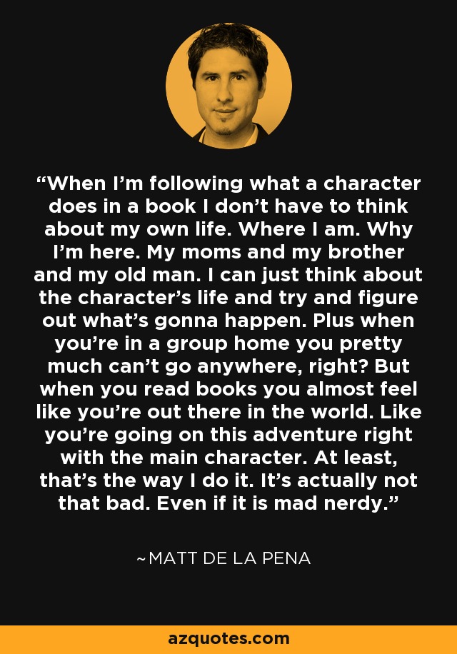 When I'm following what a character does in a book I don't have to think about my own life. Where I am. Why I'm here. My moms and my brother and my old man. I can just think about the character's life and try and figure out what's gonna happen. Plus when you're in a group home you pretty much can't go anywhere, right? But when you read books you almost feel like you're out there in the world. Like you're going on this adventure right with the main character. At least, that's the way I do it. It's actually not that bad. Even if it is mad nerdy. - Matt de la Pena