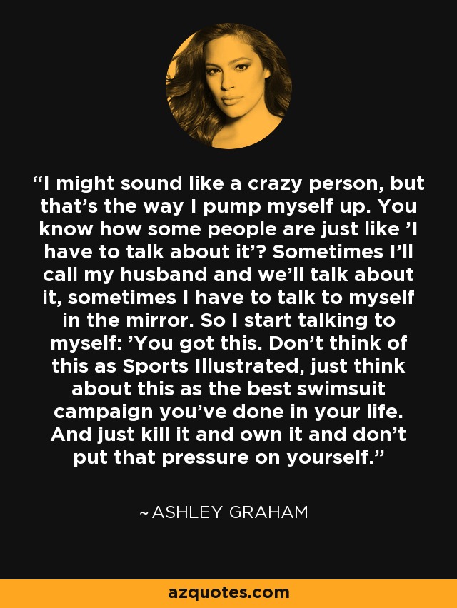 I might sound like a crazy person, but that's the way I pump myself up. You know how some people are just like 'I have to talk about it'? Sometimes I'll call my husband and we'll talk about it, sometimes I have to talk to myself in the mirror. So I start talking to myself: 'You got this. Don't think of this as Sports Illustrated, just think about this as the best swimsuit campaign you've done in your life. And just kill it and own it and don't put that pressure on yourself.' - Ashley Graham