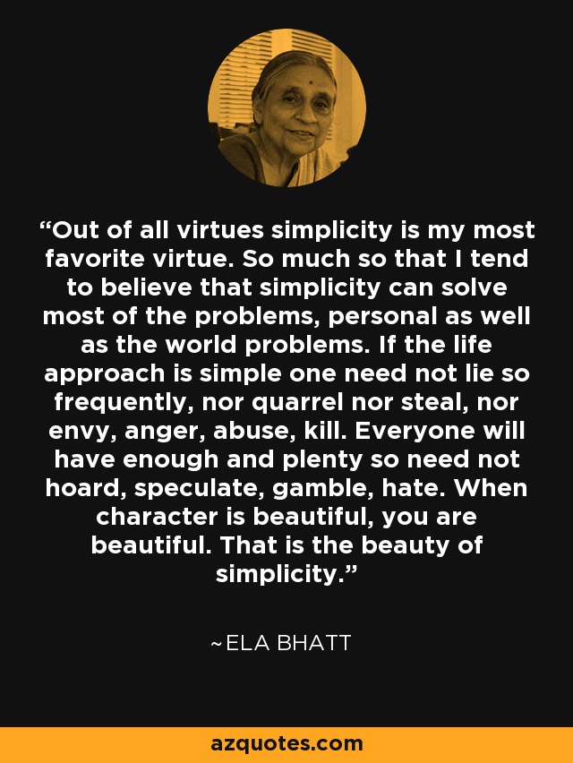 Out of all virtues simplicity is my most favorite virtue. So much so that I tend to believe that simplicity can solve most of the problems, personal as well as the world problems. If the life approach is simple one need not lie so frequently, nor quarrel nor steal, nor envy, anger, abuse, kill. Everyone will have enough and plenty so need not hoard, speculate, gamble, hate. When character is beautiful, you are beautiful. That is the beauty of simplicity. - Ela Bhatt