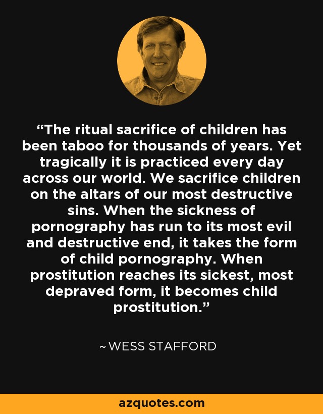 The ritual sacrifice of children has been taboo for thousands of years. Yet tragically it is practiced every day across our world. We sacrifice children on the altars of our most destructive sins. When the sickness of pornography has run to its most evil and destructive end, it takes the form of child pornography. When prostitution reaches its sickest, most depraved form, it becomes child prostitution. - Wess Stafford