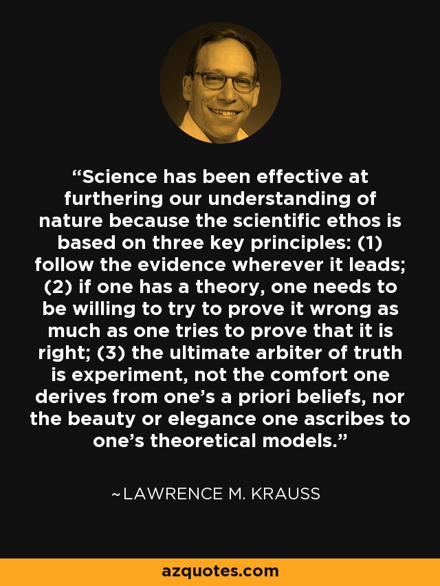 Science has been effective at furthering our understanding of nature because the scientific ethos is based on three key principles: (1) follow the evidence wherever it leads; (2) if one has a theory, one needs to be willing to try to prove it wrong as much as one tries to prove that it is right; (3) the ultimate arbiter of truth is experiment, not the comfort one derives from one's a priori beliefs, nor the beauty or elegance one ascribes to one's theoretical models. - Lawrence M. Krauss