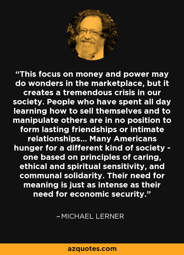 This focus on money and power may do wonders in the marketplace, but it creates a tremendous crisis in our society. People who have spent all day learning how to sell themselves and to manipulate others are in no position to form lasting friendships or intimate relationships... Many Americans hunger for a different kind of society - one based on principles of caring, ethical and spiritual sensitivity, and communal solidarity. Their need for meaning is just as intense as their need for economic security. - Michael Lerner