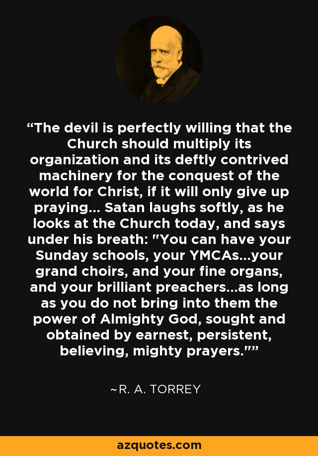 The devil is perfectly willing that the Church should multiply its organization and its deftly contrived machinery for the conquest of the world for Christ, if it will only give up praying... Satan laughs softly, as he looks at the Church today, and says under his breath: 