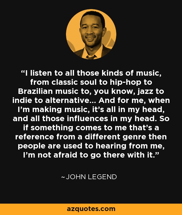 I listen to all those kinds of music, from classic soul to hip-hop to Brazilian music to, you know, jazz to indie to alternative... And for me, when I'm making music, it's all in my head, and all those influences in my head. So if something comes to me that's a reference from a different genre then people are used to hearing from me, I'm not afraid to go there with it. - John Legend