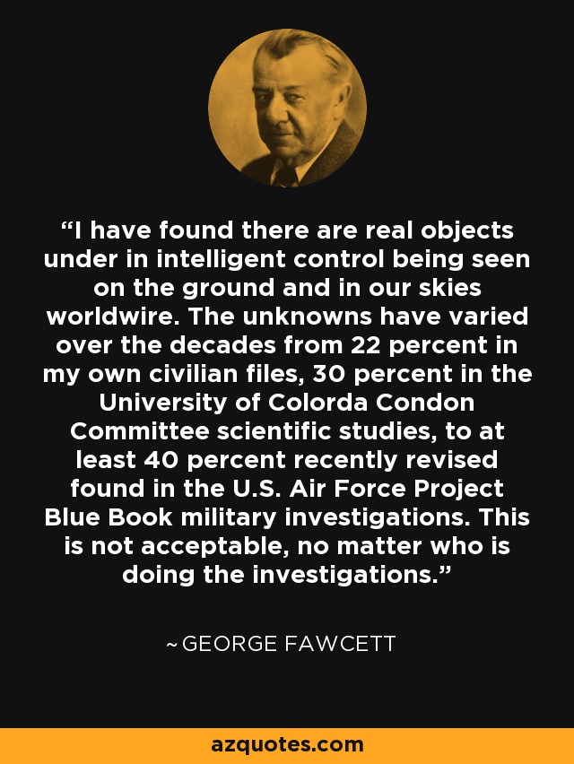 I have found there are real objects under in intelligent control being seen on the ground and in our skies worldwire. The unknowns have varied over the decades from 22 percent in my own civilian files, 30 percent in the University of Colorda Condon Committee scientific studies, to at least 40 percent recently revised found in the U.S. Air Force Project Blue Book military investigations. This is not acceptable, no matter who is doing the investigations. - George Fawcett