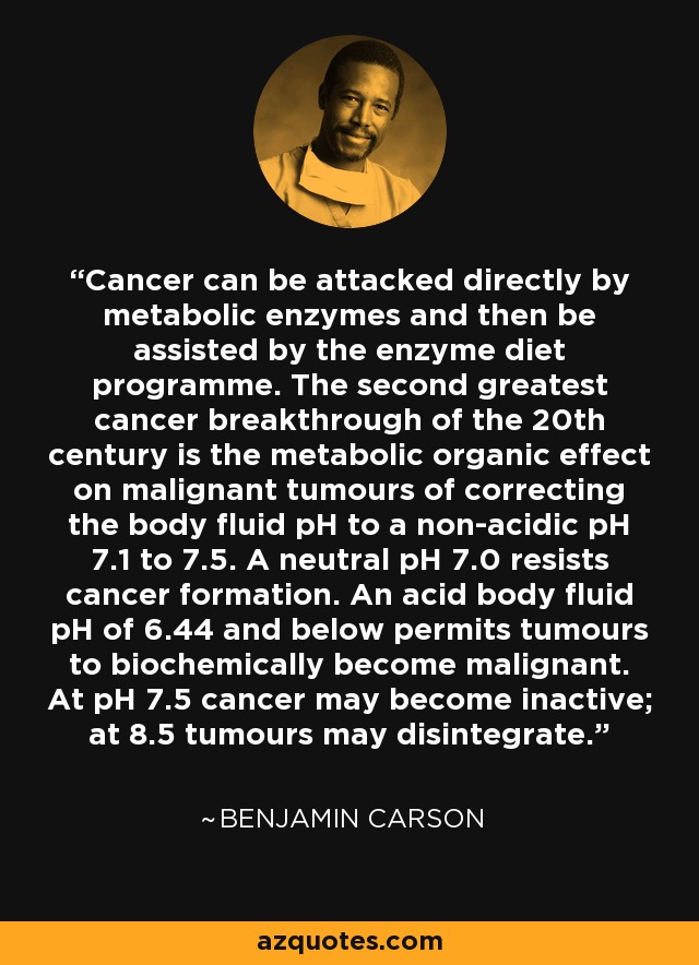Cancer can be attacked directly by metabolic enzymes and then be assisted by the enzyme diet programme. The second greatest cancer breakthrough of the 20th century is the metabolic organic effect on malignant tumours of correcting the body fluid pH to a non-acidic pH 7.1 to 7.5. A neutral pH 7.0 resists cancer formation. An acid body fluid pH of 6.44 and below permits tumours to biochemically become malignant. At pH 7.5 cancer may become inactive; at 8.5 tumours may disintegrate. - Benjamin Carson