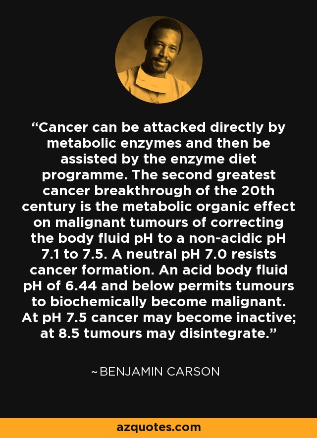 Cancer can be attacked directly by metabolic enzymes and then be assisted by the enzyme diet programme. The second greatest cancer breakthrough of the 20th century is the metabolic organic effect on malignant tumours of correcting the body fluid pH to a non-acidic pH 7.1 to 7.5. A neutral pH 7.0 resists cancer formation. An acid body fluid pH of 6.44 and below permits tumours to biochemically become malignant. At pH 7.5 cancer may become inactive; at 8.5 tumours may disintegrate. - Benjamin Carson