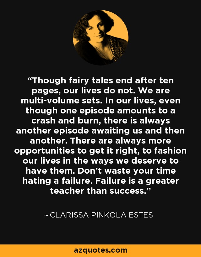 Though fairy tales end after ten pages, our lives do not. We are multi-volume sets. In our lives, even though one episode amounts to a crash and burn, there is always another episode awaiting us and then another. There are always more opportunities to get it right, to fashion our lives in the ways we deserve to have them. Don't waste your time hating a failure. Failure is a greater teacher than success. - Clarissa Pinkola Estes